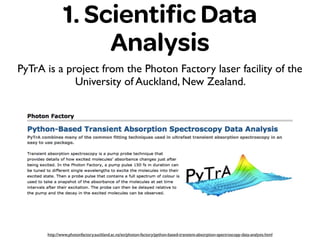 1. Scientiﬁc Data
Analysis
PyTrA is a project from the Photon Factory laser facility of the
University of Auckland, New Zealand.
http://www.photonfactory.auckland.ac.nz/en/photon-factory/python-based-transient-absorption-spectroscopy-data-analysis.html
 
