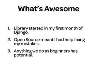What’s Awesome
1. Library started in my ﬁrst month of
Django.
2. Open Source meant I had help ﬁxing
my mistakes.
3. Anything we do as beginners has
potential.
 