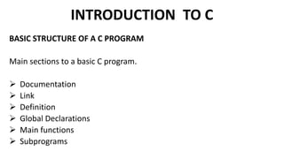 INTRODUCTION TO C
BASIC STRUCTURE OF A C PROGRAM
Main sections to a basic C program.
 Documentation
 Link
 Definition
 Global Declarations
 Main functions
 Subprograms
 
