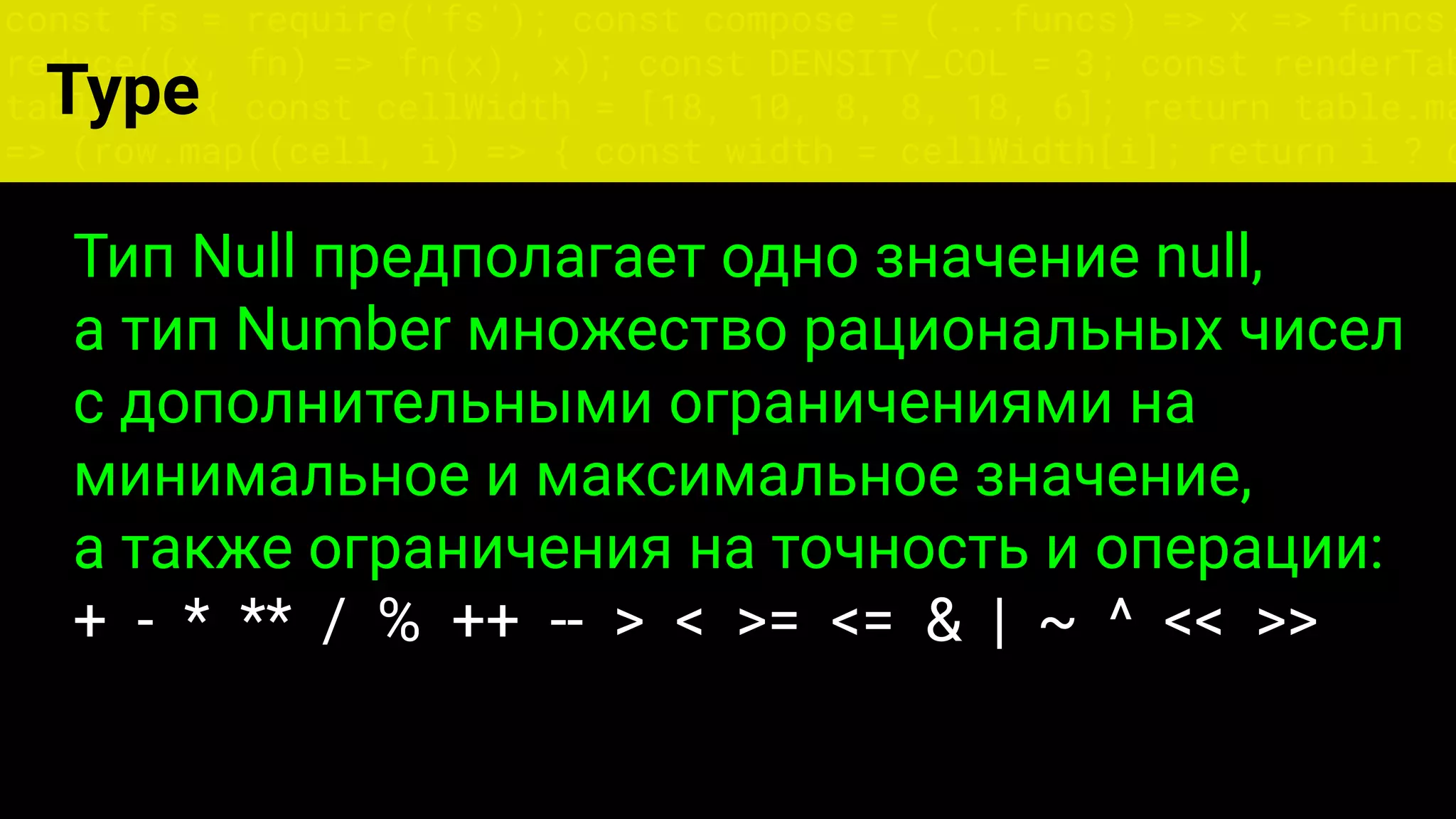 const fs = require('fs'); const compose = (...funcs) => x => funcs.
reduce((x, fn) => fn(x), x); const DENSITY_COL = 3; const renderTab
table => { const cellWidth = [18, 10, 8, 8, 18, 6]; return table.ma
=> (row.map((cell, i) => { const width = cellWidth[i]; return i ? c
Type
Тип Null предполагает одно значение null,
а тип Number множество рациональных чисел
с дополнительными ограничениями на
минимальное и максимальное значение,
а также ограничения на точность и операции:
+ - * ** / % ++ -- > < >= <= & | ~ ^ << >>
 