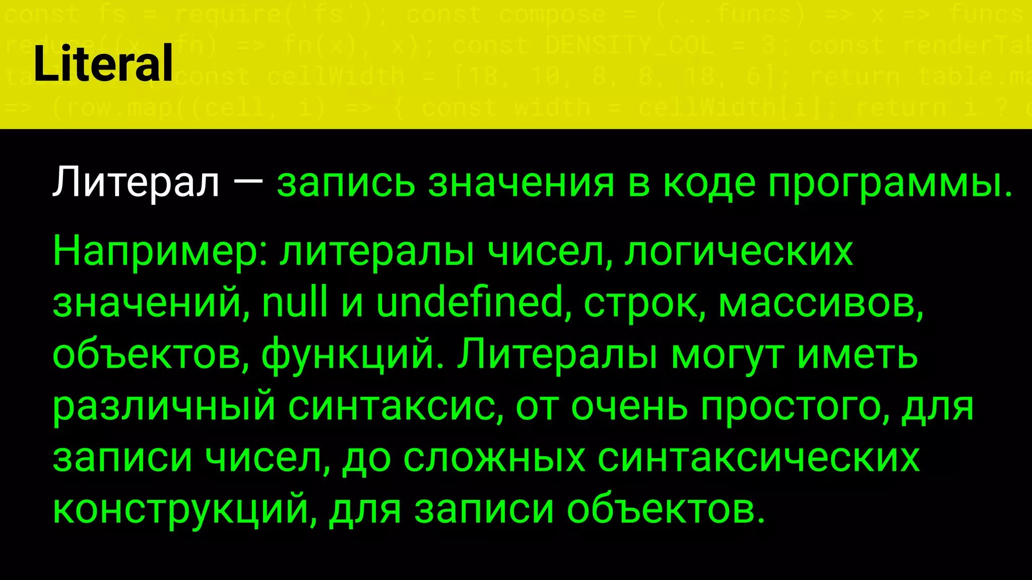 const fs = require('fs'); const compose = (...funcs) => x => funcs.
reduce((x, fn) => fn(x), x); const DENSITY_COL = 3; const renderTab
table => { const cellWidth = [18, 10, 8, 8, 18, 6]; return table.ma
=> (row.map((cell, i) => { const width = cellWidth[i]; return i ? c
Literal
Литерал — запись значения в коде программы.
Например: литералы чисел, логических
значений, null и undeﬁned, строк, массивов,
объектов, функций. Литералы могут иметь
различный синтаксис, от очень простого, для
записи чисел, до сложных синтаксических
конструкций, для записи объектов.
 