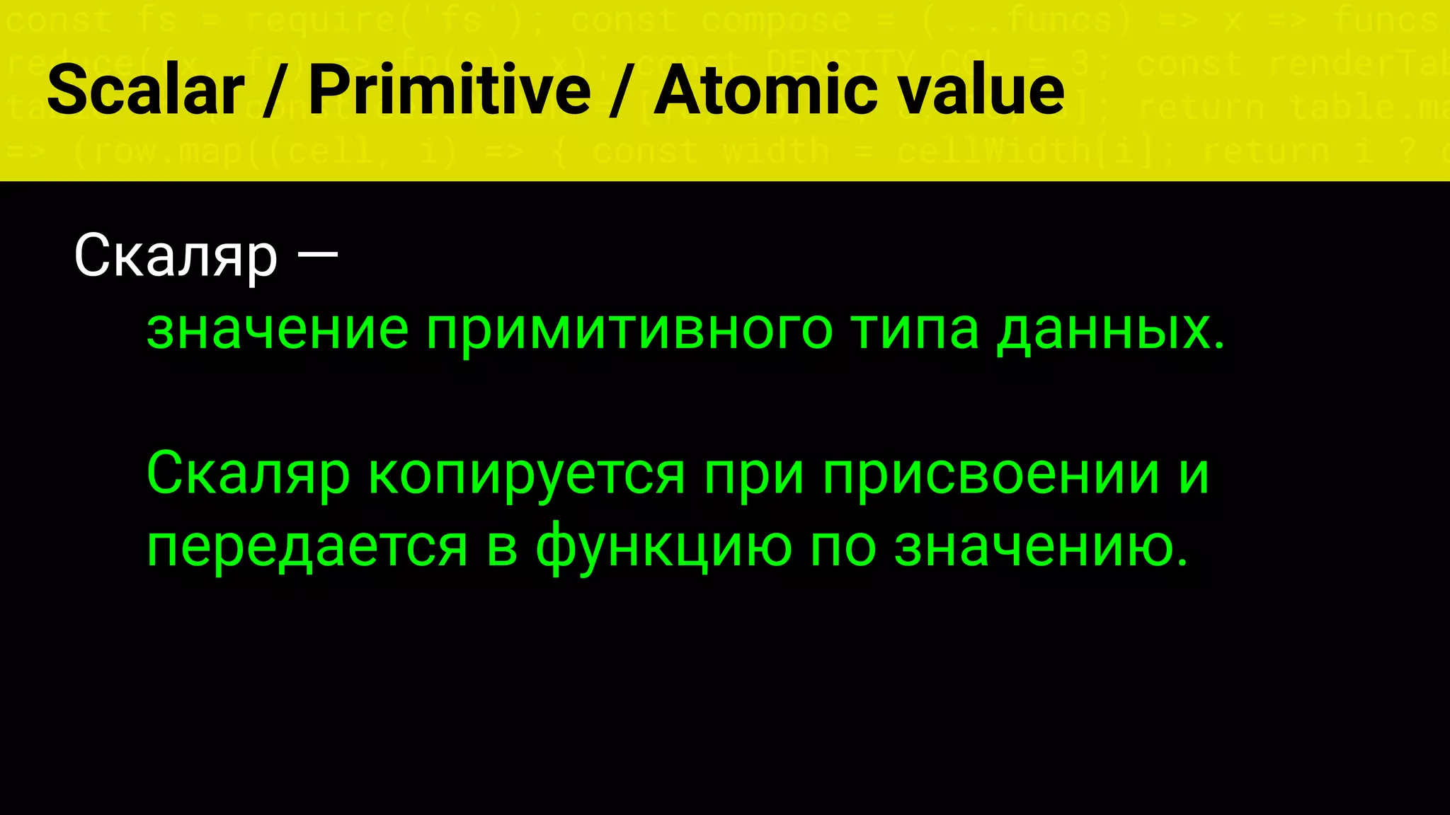 const fs = require('fs'); const compose = (...funcs) => x => funcs.
reduce((x, fn) => fn(x), x); const DENSITY_COL = 3; const renderTab
table => { const cellWidth = [18, 10, 8, 8, 18, 6]; return table.ma
=> (row.map((cell, i) => { const width = cellWidth[i]; return i ? c
Scalar / Primitive / Atomic value
Скаляр —
значение примитивного типа данных.
Скаляр копируется при присвоении и
передается в функцию по значению.
 