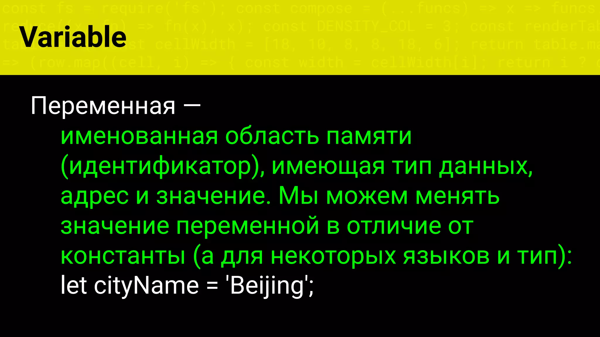 const fs = require('fs'); const compose = (...funcs) => x => funcs.
reduce((x, fn) => fn(x), x); const DENSITY_COL = 3; const renderTab
table => { const cellWidth = [18, 10, 8, 8, 18, 6]; return table.ma
=> (row.map((cell, i) => { const width = cellWidth[i]; return i ? c
Variable
Переменная —
именованная область памяти
(идентификатор), имеющая тип данных,
адрес и значение. Мы можем менять
значение переменной в отличие от
константы (а для некоторых языков и тип):
let cityName = 'Beijing';
 
