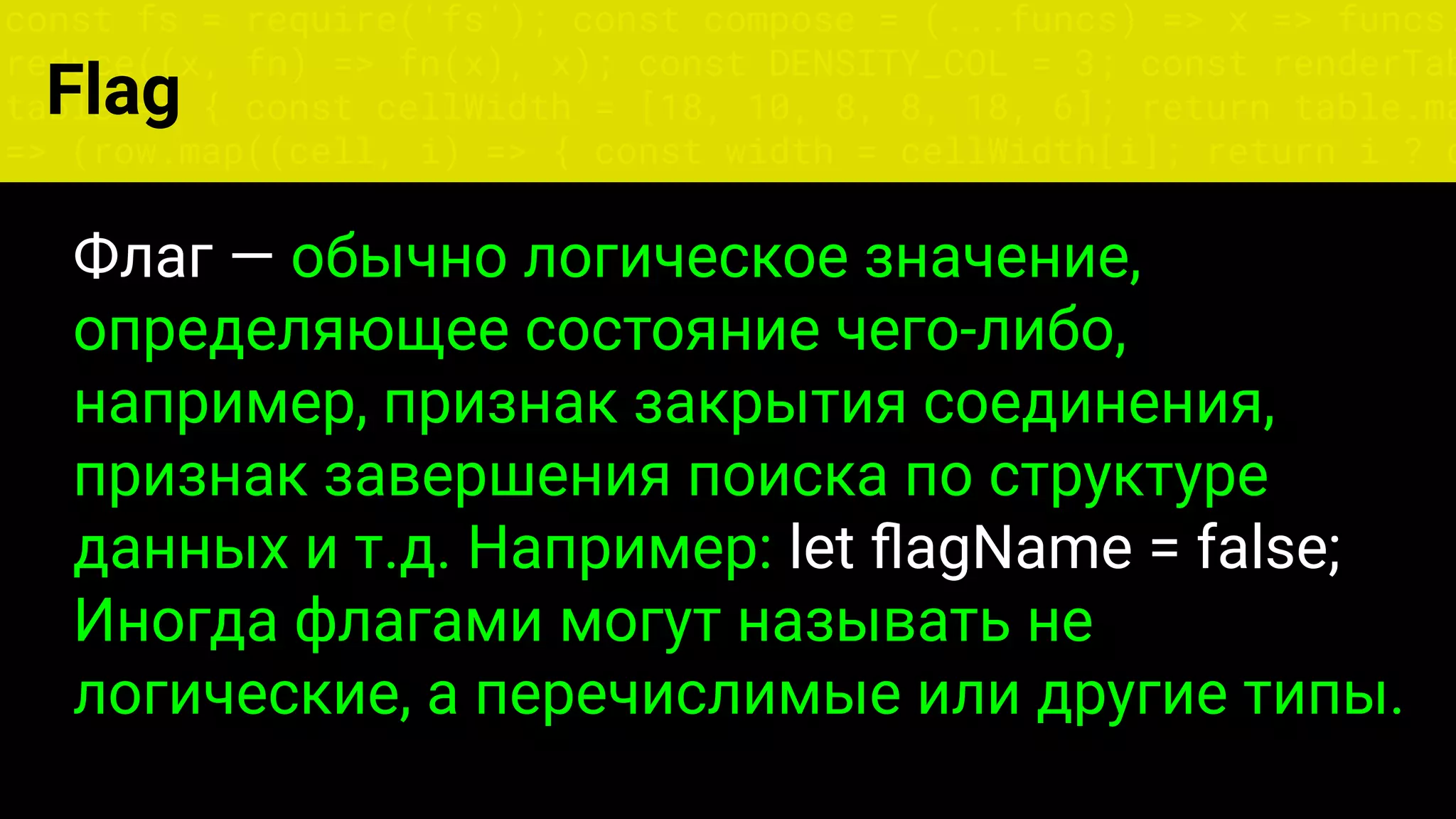 const fs = require('fs'); const compose = (...funcs) => x => funcs.
reduce((x, fn) => fn(x), x); const DENSITY_COL = 3; const renderTab
table => { const cellWidth = [18, 10, 8, 8, 18, 6]; return table.ma
=> (row.map((cell, i) => { const width = cellWidth[i]; return i ? c
Flag
Флаг — обычно логическое значение,
определяющее состояние чего-либо,
например, признак закрытия соединения,
признак завершения поиска по структуре
данных и т.д. Например: let ﬂagName = false;
Иногда флагами могут называть не
логические, а перечислимые или другие типы.
 