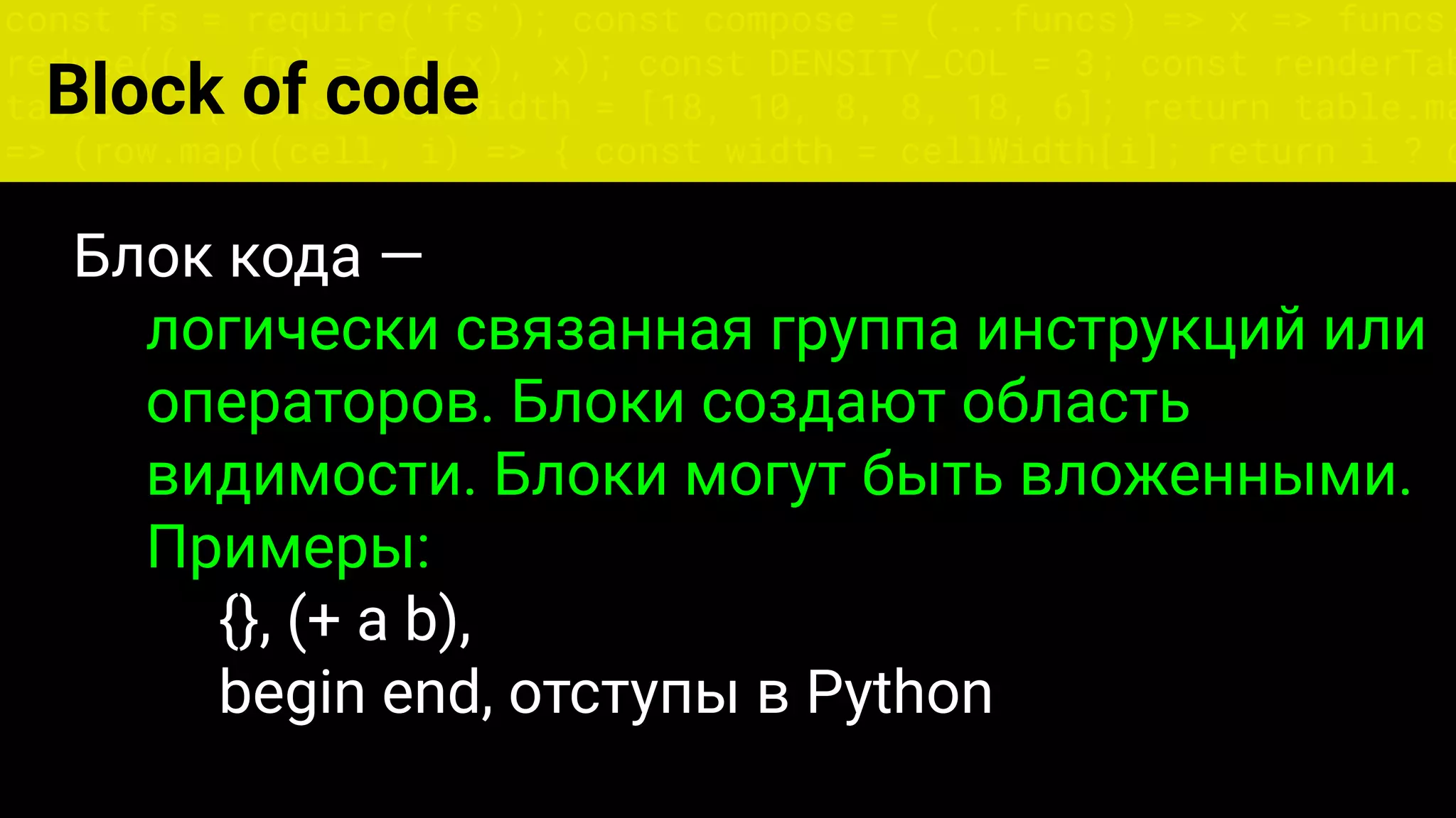 const fs = require('fs'); const compose = (...funcs) => x => funcs.
reduce((x, fn) => fn(x), x); const DENSITY_COL = 3; const renderTab
table => { const cellWidth = [18, 10, 8, 8, 18, 6]; return table.ma
=> (row.map((cell, i) => { const width = cellWidth[i]; return i ? c
Блок кода —
логически связанная группа инструкций или
операторов. Блоки создают область
видимости. Блоки могут быть вложенными.
Примеры:
{}, (+ a b),
begin end, отступы в Python
Block of code
 