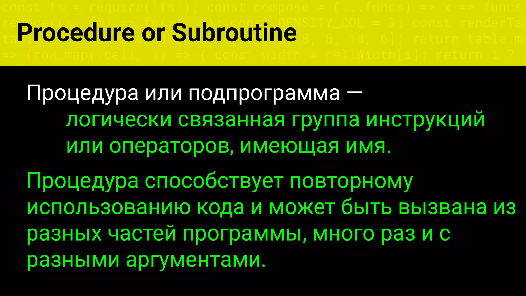const fs = require('fs'); const compose = (...funcs) => x => funcs.
reduce((x, fn) => fn(x), x); const DENSITY_COL = 3; const renderTab
table => { const cellWidth = [18, 10, 8, 8, 18, 6]; return table.ma
=> (row.map((cell, i) => { const width = cellWidth[i]; return i ? c
Процедура или подпрограмма —
логически связанная группа инструкций
или операторов, имеющая имя.
Процедура способствует повторному
использованию кода и может быть вызвана из
разных частей программы, много раз и с
разными аргументами.
Procedure or Subroutine
 