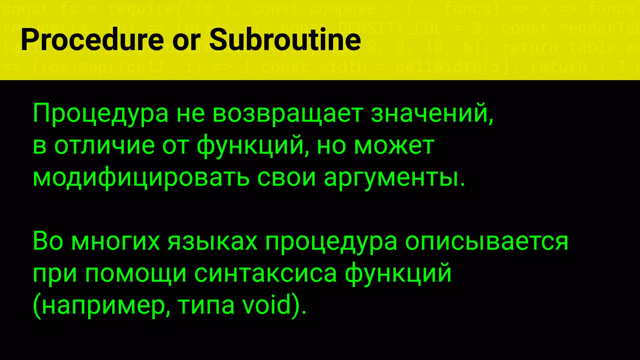 const fs = require('fs'); const compose = (...funcs) => x => funcs.
reduce((x, fn) => fn(x), x); const DENSITY_COL = 3; const renderTab
table => { const cellWidth = [18, 10, 8, 8, 18, 6]; return table.ma
=> (row.map((cell, i) => { const width = cellWidth[i]; return i ? c
Процедура не возвращает значений,
в отличие от функций, но может
модифицировать свои аргументы.
Во многих языках процедура описывается
при помощи синтаксиса функций
(например, типа void).
Procedure or Subroutine
 