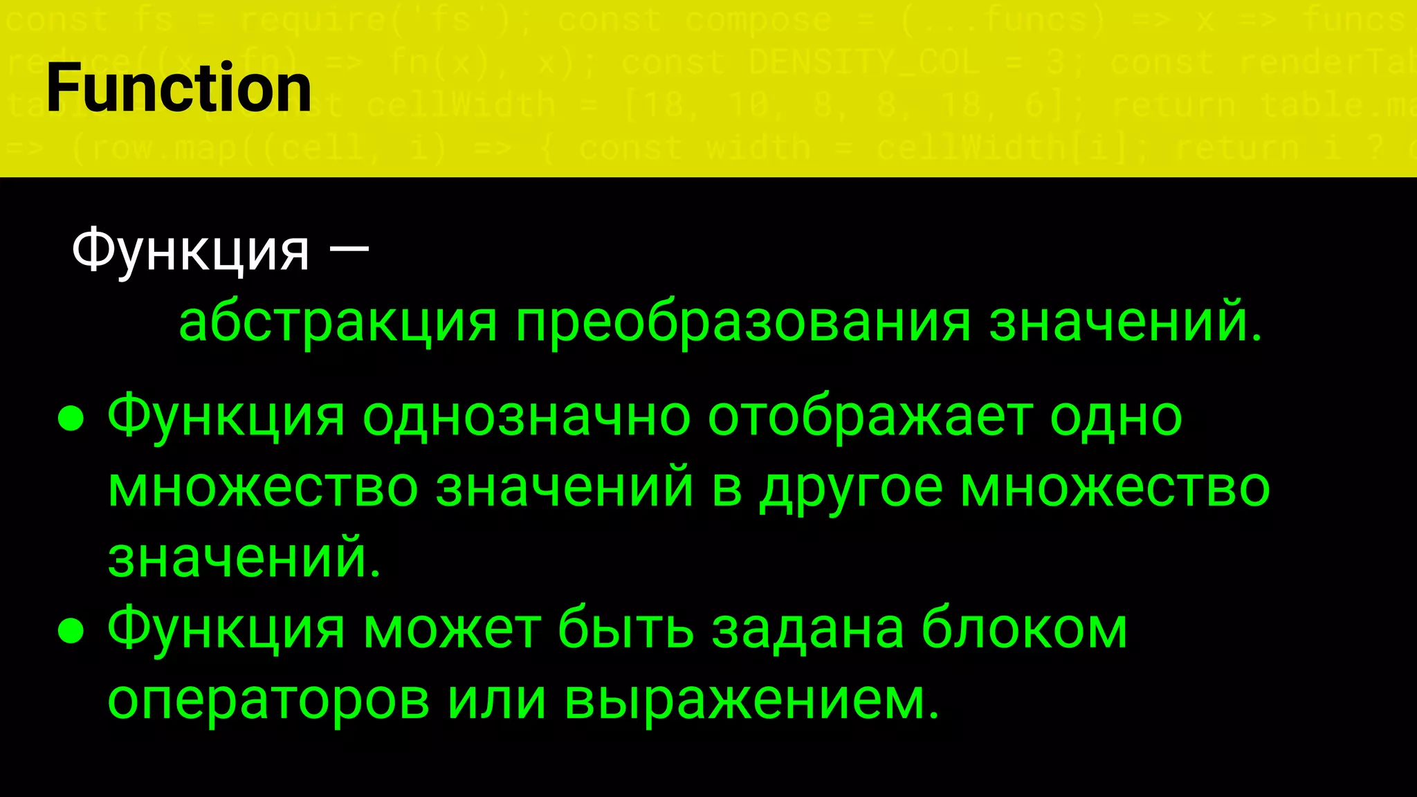const fs = require('fs'); const compose = (...funcs) => x => funcs.
reduce((x, fn) => fn(x), x); const DENSITY_COL = 3; const renderTab
table => { const cellWidth = [18, 10, 8, 8, 18, 6]; return table.ma
=> (row.map((cell, i) => { const width = cellWidth[i]; return i ? c
Функция —
абстракция преобразования значений.
● Функция однозначно отображает одно
множество значений в другое множество
значений.
● Функция может быть задана блоком
операторов или выражением.
Function
 