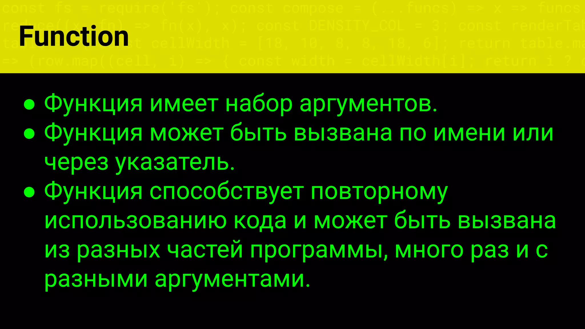 const fs = require('fs'); const compose = (...funcs) => x => funcs.
reduce((x, fn) => fn(x), x); const DENSITY_COL = 3; const renderTab
table => { const cellWidth = [18, 10, 8, 8, 18, 6]; return table.ma
=> (row.map((cell, i) => { const width = cellWidth[i]; return i ? c
● Функция имеет набор аргументов.
● Функция может быть вызвана по имени или
через указатель.
● Функция способствует повторному
использованию кода и может быть вызвана
из разных частей программы, много раз и с
разными аргументами.
Function
 