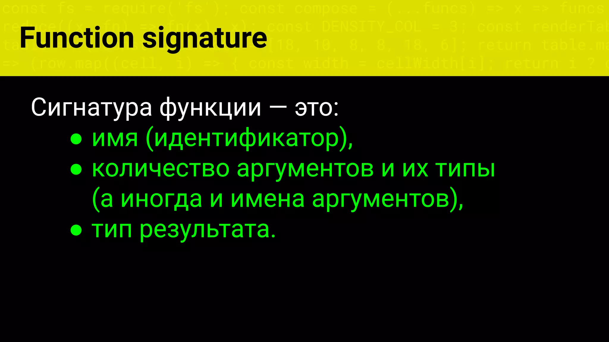 const fs = require('fs'); const compose = (...funcs) => x => funcs.
reduce((x, fn) => fn(x), x); const DENSITY_COL = 3; const renderTab
table => { const cellWidth = [18, 10, 8, 8, 18, 6]; return table.ma
=> (row.map((cell, i) => { const width = cellWidth[i]; return i ? c
Сигнатура функции — это:
● имя (идентификатор),
● количество аргументов и их типы
(а иногда и имена аргументов),
● тип результата.
Function signature
 