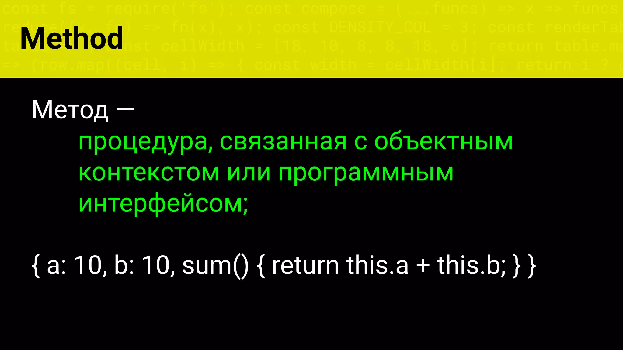 const fs = require('fs'); const compose = (...funcs) => x => funcs.
reduce((x, fn) => fn(x), x); const DENSITY_COL = 3; const renderTab
table => { const cellWidth = [18, 10, 8, 8, 18, 6]; return table.ma
=> (row.map((cell, i) => { const width = cellWidth[i]; return i ? c
Метод —
процедура, связанная с объектным
контекстом или программным
интерфейсом;
{ a: 10, b: 10, sum() { return this.a + this.b; } }
Method
 