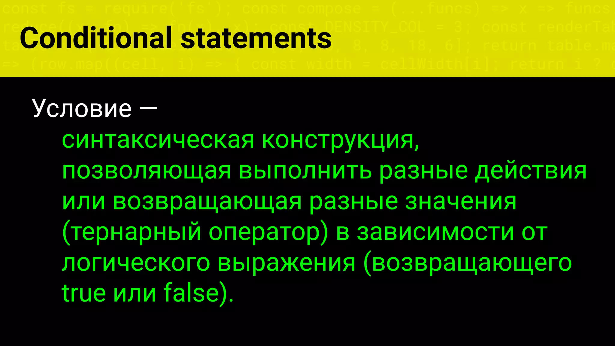 const fs = require('fs'); const compose = (...funcs) => x => funcs.
reduce((x, fn) => fn(x), x); const DENSITY_COL = 3; const renderTab
table => { const cellWidth = [18, 10, 8, 8, 18, 6]; return table.ma
=> (row.map((cell, i) => { const width = cellWidth[i]; return i ? c
Условие —
синтаксическая конструкция,
позволяющая выполнить разные действия
или возвращающая разные значения
(тернарный оператор) в зависимости от
логического выражения (возвращающего
true или false).
Conditional statements
 
