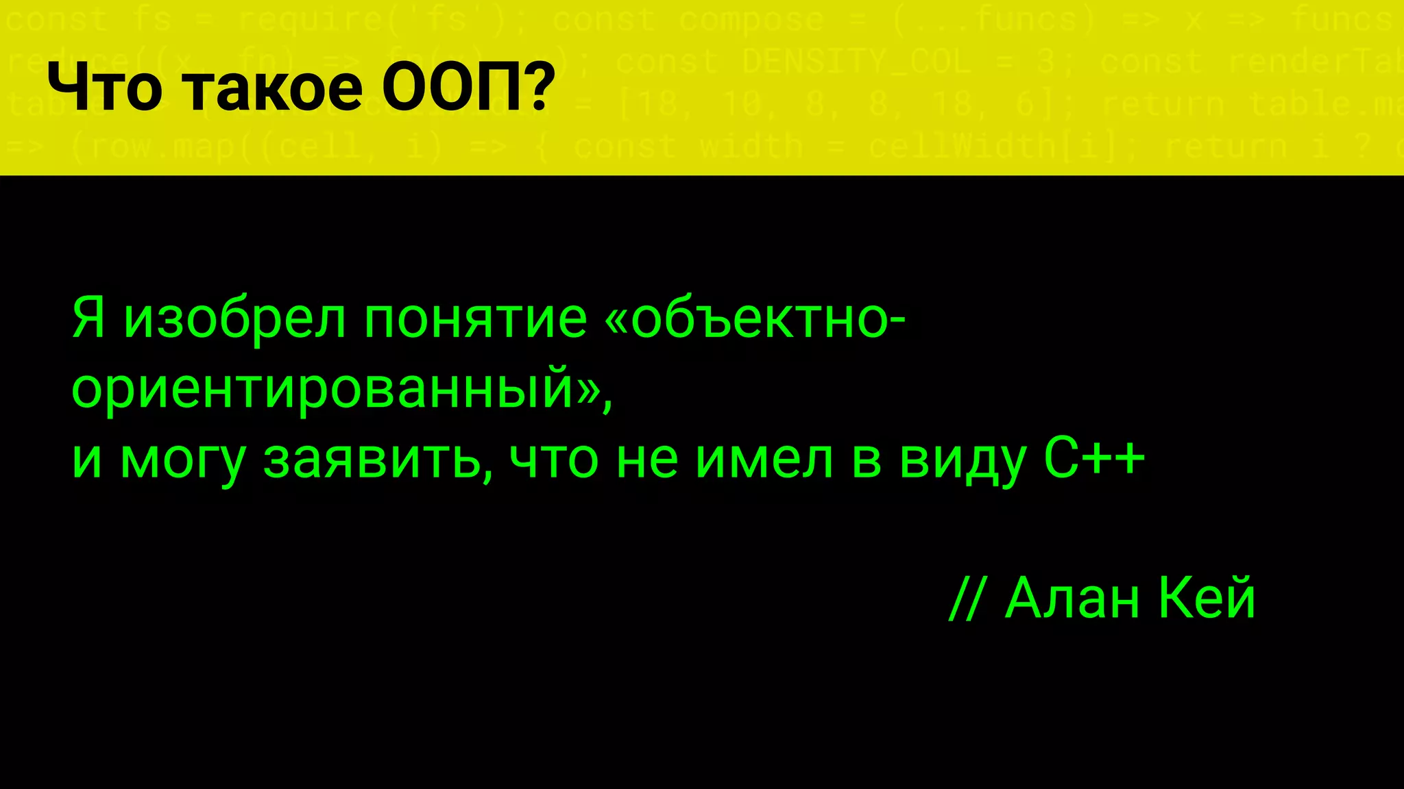 const fs = require('fs'); const compose = (...funcs) => x => funcs.
reduce((x, fn) => fn(x), x); const DENSITY_COL = 3; const renderTab
table => { const cellWidth = [18, 10, 8, 8, 18, 6]; return table.ma
=> (row.map((cell, i) => { const width = cellWidth[i]; return i ? c
Что такое ООП?
Я изобрел понятие «объектно-
ориентированный»,
и могу заявить, что не имел в виду C++
// Алан Кей
 