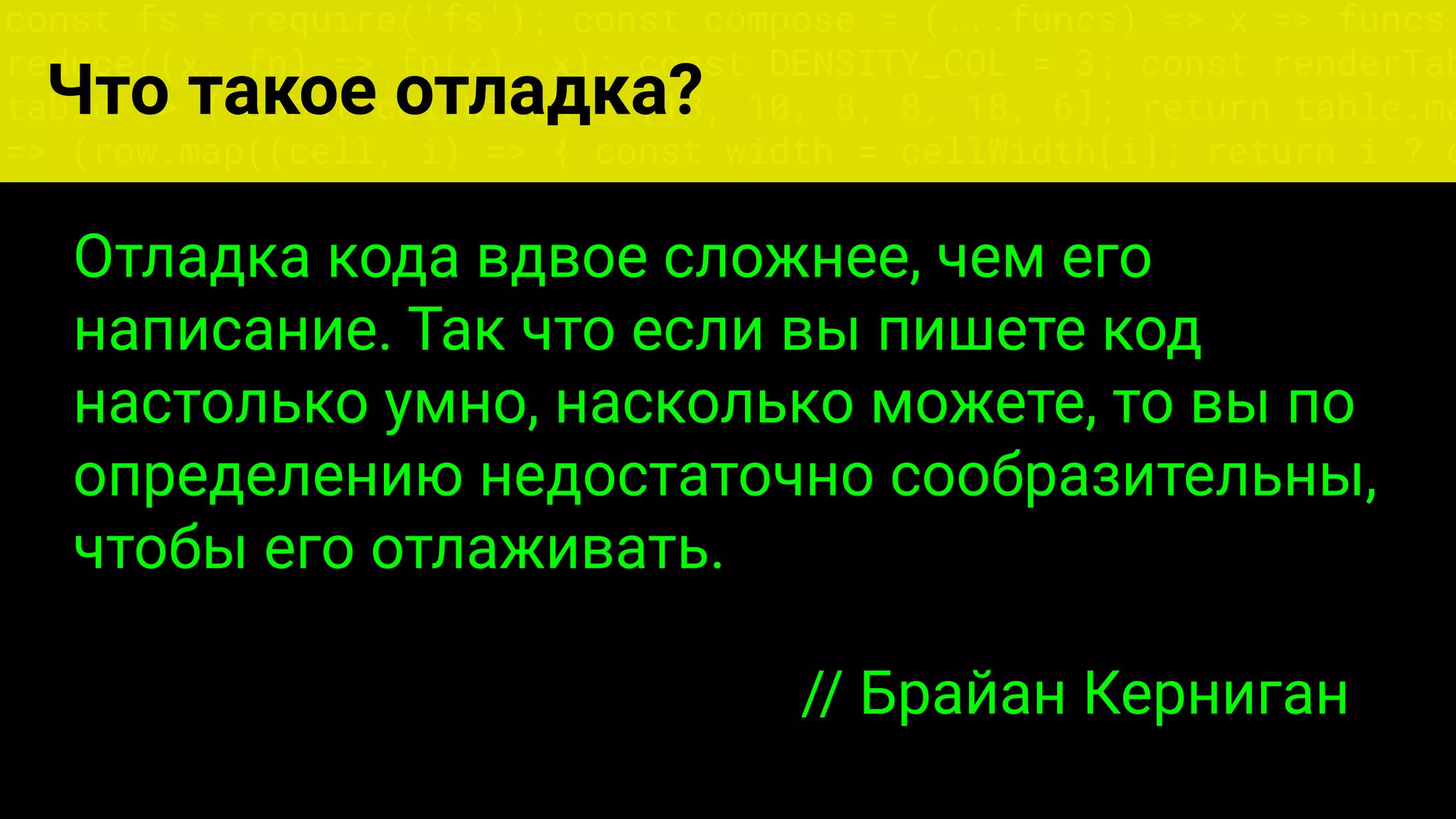 const fs = require('fs'); const compose = (...funcs) => x => funcs.
reduce((x, fn) => fn(x), x); const DENSITY_COL = 3; const renderTab
table => { const cellWidth = [18, 10, 8, 8, 18, 6]; return table.ma
=> (row.map((cell, i) => { const width = cellWidth[i]; return i ? c
Что такое отладка?
Отладка кода вдвое сложнее, чем его
написание. Так что если вы пишете код
настолько умно, насколько можете, то вы по
определению недостаточно сообразительны,
чтобы его отлаживать.
// Брайан Керниган
 