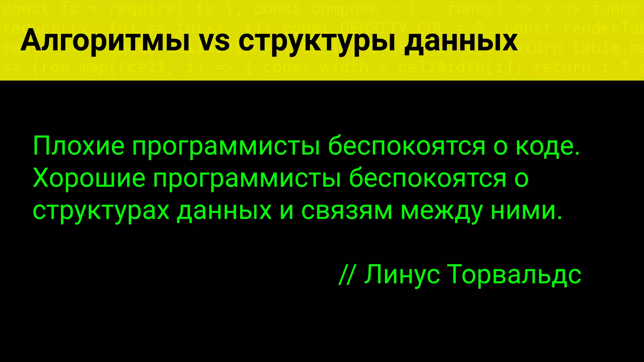 const fs = require('fs'); const compose = (...funcs) => x => funcs.
reduce((x, fn) => fn(x), x); const DENSITY_COL = 3; const renderTab
table => { const cellWidth = [18, 10, 8, 8, 18, 6]; return table.ma
=> (row.map((cell, i) => { const width = cellWidth[i]; return i ? c
Алгоритмы vs структуры данных
Плохие программисты беспокоятся о коде.
Хорошие программисты беспокоятся о
структурах данных и связям между ними.
// Линус Торвальдс
 