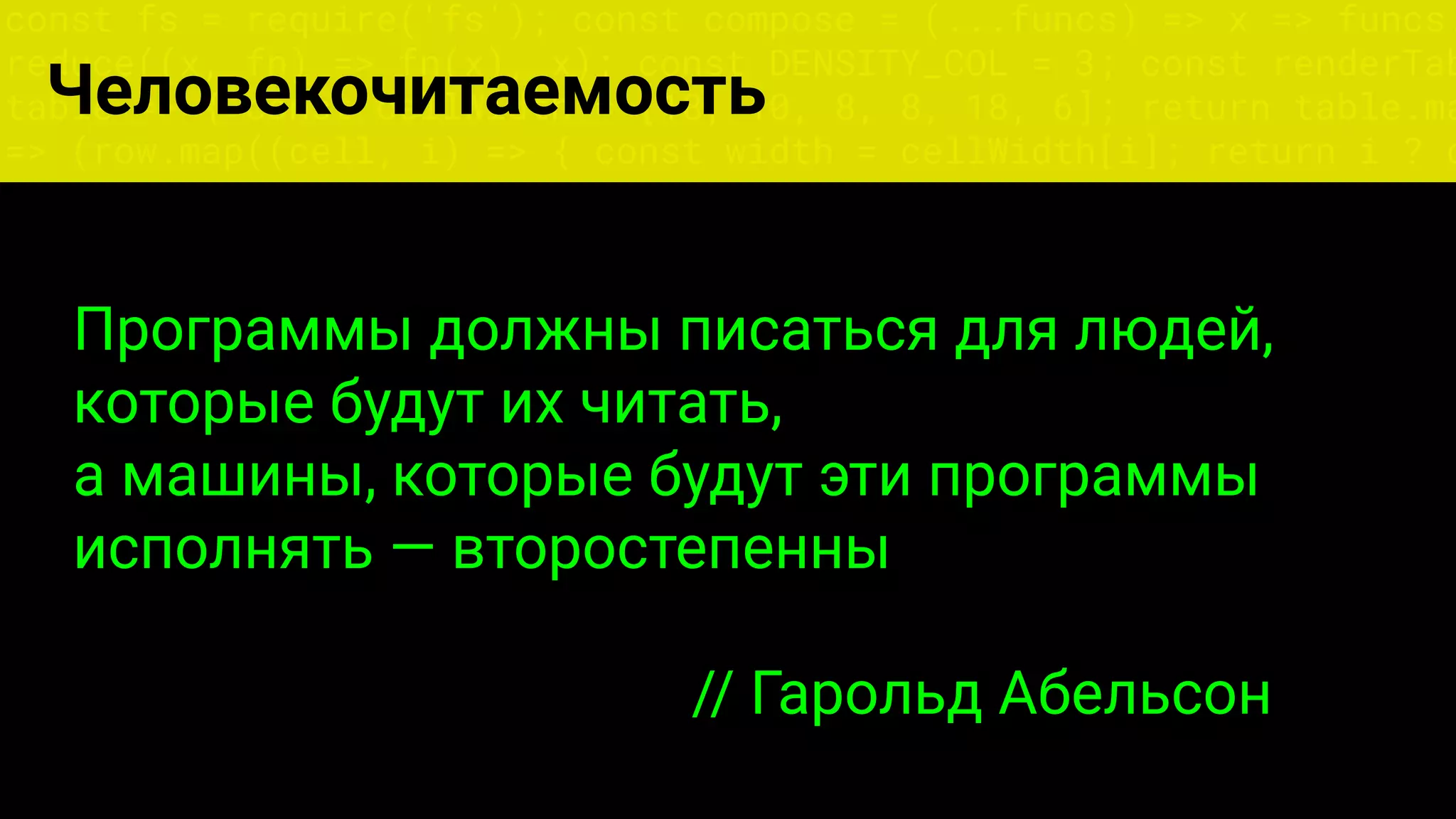 const fs = require('fs'); const compose = (...funcs) => x => funcs.
reduce((x, fn) => fn(x), x); const DENSITY_COL = 3; const renderTab
table => { const cellWidth = [18, 10, 8, 8, 18, 6]; return table.ma
=> (row.map((cell, i) => { const width = cellWidth[i]; return i ? c
Человекочитаемость
Программы должны писаться для людей,
которые будут их читать,
а машины, которые будут эти программы
исполнять — второстепенны
// Гарольд Абельсон
 