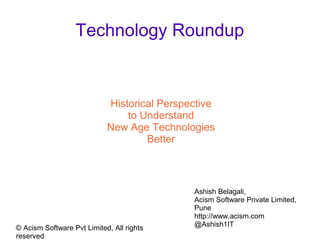 © Acism Software Private Limited
Technology Roundup
Historical Perspective
to Understand
New Age Technologies
Better
Ashish Belagali,
Acism Software Private Limited,
Pune
http://www.acism.com
@Ashish1IT
 