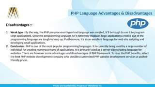 Private and Confidential, Property of MetaSense Inc.
PHP Language Advantages & Disadvantages
Disadvantages ::
1. Weak type : By the way, the PHP pre-processor hypertext language was created, it’ll be tough to use it to program
large applications. Since the programming language isn’t extremely modular, large applications created out of the
programming language are tough to keep up. Furthermore, it’s so an excellent language for web site scripting and
developing small applications.
2. Conclusion : PHP is one of the most popular programming languages. It is currently being used by a large number of
individual for creating numerous types of applications. It is primarily used as a server-side scripting language for
websites. There are however some advantages and disadvantages of PHP framework. To reap the PHP benefits, select
the best PHP website development company who provides customized PHP website development services at pocket-
friendly prices.
 