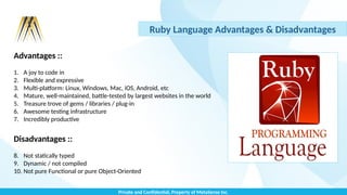 Private and Confidential, Property of MetaSense Inc.
Ruby Language Advantages & Disadvantages
Advantages ::
1. A joy to code in
2. Flexible and expressive
3. Multi-platform: Linux, Windows, Mac, iOS, Android, etc
4. Mature, well-maintained, battle-tested by largest websites in the world
5. Treasure trove of gems / libraries / plug-in
6. Awesome testing infrastructure
7. Incredibly productive
Disadvantages ::
8. Not statically typed
9. Dynamic / not compiled
10. Not pure Functional or pure Object-Oriented
 