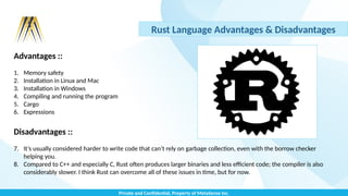 Private and Confidential, Property of MetaSense Inc.
Rust Language Advantages & Disadvantages
Advantages ::
1. Memory safety
2. Installation in Linux and Mac
3. Installation in Windows
4. Compiling and running the program
5. Cargo
6. Expressions
Disadvantages ::
7. It’s usually considered harder to write code that can’t rely on garbage collection, even with the borrow checker
helping you.
8. Compared to C++ and especially C, Rust often produces larger binaries and less efficient code; the compiler is also
considerably slower. I think Rust can overcome all of these issues in time, but for now.
 