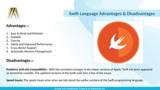 Private and Confidential, Property of MetaSense Inc.
Swift Language Advantages & Disadvantages
Advantages ::
1. Easy to Read and Maintain
2. Scalable
3. Concise
4. Safety and Improved Performance
5. Cross-device Support
6. Automatic Memory Management
Disadvantages ::
Problems with the Compatibility : With the consistent changes in the newer versions of Apple, Swift has been appeared
as somewhat unstable. The updated versions of the Swift code face a few of the issues.
Speed Issues: The speed issues arise when we talk about the earlier versions of the Swift programming language.
 