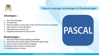 Private and Confidential, Property of MetaSense Inc.
Pascal Language Advantages & Disadvantages
Advantages ::
1. Very clean language
2. No Make files
3. Pascal compilers are Fast with a big F and Free Pascal is no exception.
4. Each unit has it's own identifiers
5. High speed, low memory use
6. Integrated development environment
Disadvantages ::
7. Pascal Has Weak String Handling Capabilities
8. Pascal Does Not Support Object Oriented Programming
9. Pascal is Only an Instructional Language
10. Pascal is Not For Serious Programmers
11. Pascal is Limited in Power
 