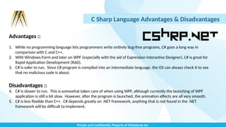 Private and Confidential, Property of MetaSense Inc.
C Sharp Language Advantages & Disadvantages
Advantages ::
1. While no programming language lets programmers write entirely bug-free programs, C# goes a long way in
comparison with C and C++.
2. With Windows Form and later on WPF (especially with the aid of Expression Interactive Designer), C# is great for
Rapid Application Development (RAD).
3. C# is safer to run. Since C# program is compiled into an intermediate language, the OS can always check it to see
that no malicious code is about.
Disadvantages ::
4. C# is slower to run. This is somewhat taken care of when using WPF, although currently the launching of WPF
application is still a bit slow. However, after the program is launched, the animation effects are all very smooth.
5. C# is less flexible than C++. C# depends greatly on .NET framework, anything that is not found in the .NET
framework will be difficult to implement.
 