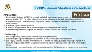 Private and Confidential, Property of MetaSense Inc.
FORTRAN Language Advantages & Disadvantages
Advantages ::
1. Because of the features, FORTRAN is commonly and widely used at space research centres at
this time, just like DRDO, The NASA, ISRO and some ranked universities in the world e.g Cambridge University.
2. FORTRAN language is a principle platform language on the IBM to the all machines including super machine and
super computers.
3. FORTRAN compilers are mostly available.
4. FORTRAN is a simple and has always existed and the scenario can handle the FORTRAN.
5. It is earlier first programming language and the best at numerical analysis and technical calculations.
Disadvantages ::
6. Poor string handling, including weak concatenation and length functions.
7. Subroutines pass arguments by reference rather than by value, making data protection difficult.
8. Data scoping is limited. Variables can either be local or in COMMON blocks, but no other scoping is allowed. As a
result, it's not possible to write file-level procedures; shared logic must be in a separate subroutine or repeated via
cloning.
9. Loop controls are somewhat limited, requiring continued use of the GOTO statement to manage flow in some cases.
 