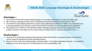 Private and Confidential, Property of MetaSense Inc.
VISUAL BASIC Language Advantages & Disadvantages
Advantages ::
1. The structure of the Basic programming language is very simple, particularly as to the executable code.
2. VB is not only a language but primarily an integrated, interactive development environment (“IDE“).
3. The VB-IDE has been highly optimized to support rapid application development (“RAD”). It is particularly easy
to develop graphical user interfaces and to connect them to handler functions provided by the application.
4. The graphical user interface of the VB-IDE provides intuitively appealing views for the management of the
program structure in the large and the various types of entities (classes, modules, procedures, forms, …).
Disadvantages ::
5. Visual basic is a proprietary programming language written by Microsoft, so programs written in Visual basic
cannot, easily, be transferred to other operating systems.
6. There are some, fairly minor disadvantages compared with C. C has better declaration of arrays – its possible to
initialise an array of structures in C at declaration time; this is impossible in VB.
 