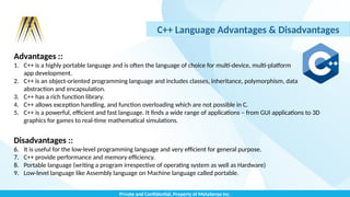 Private and Confidential, Property of MetaSense Inc.
C++ Language Advantages & Disadvantages
Advantages ::
1. C++ is a highly portable language and is often the language of choice for multi-device, multi-platform
app development.
2. C++ is an object-oriented programming language and includes classes, inheritance, polymorphism, data
abstraction and encapsulation.
3. C++ has a rich function library.
4. C++ allows exception handling, and function overloading which are not possible in C.
5. C++ is a powerful, efficient and fast language. It finds a wide range of applications – from GUI applications to 3D
graphics for games to real-time mathematical simulations.
Disadvantages ::
6. It is useful for the low-level programming language and very efficient for general purpose.
7. C++ provide performance and memory efficiency.
8. Portable language (writing a program irrespective of operating system as well as Hardware)
9. Low-level language like Assembly language on Machine language called portable.
 