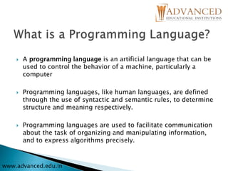  A programming language is an artificial language that can be
used to control the behavior of a machine, particularly a
computer
 Programming languages, like human languages, are defined
through the use of syntactic and semantic rules, to determine
structure and meaning respectively.
 Programming languages are used to facilitate communication
about the task of organizing and manipulating information,
and to express algorithms precisely.
www.advanced.edu.in
 