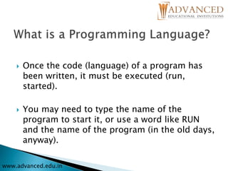  Once the code (language) of a program has
been written, it must be executed (run,
started).
 You may need to type the name of the
program to start it, or use a word like RUN
and the name of the program (in the old days,
anyway).
www.advanced.edu.in
 