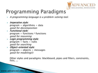  A programming language is a problem-solving tool.
 Imperative style:
program = algorithms + data
good for decomposition
 Functional style:
program = functions o functions
good for reasoning
 Logic programming style:
program = facts + rules
good for searching
 Object-oriented style:
program = objects + messages
good for modeling(!)
Other styles and paradigms: blackboard, pipes and filters, constraints,
lists, ...
www.advanced.edu.in
 