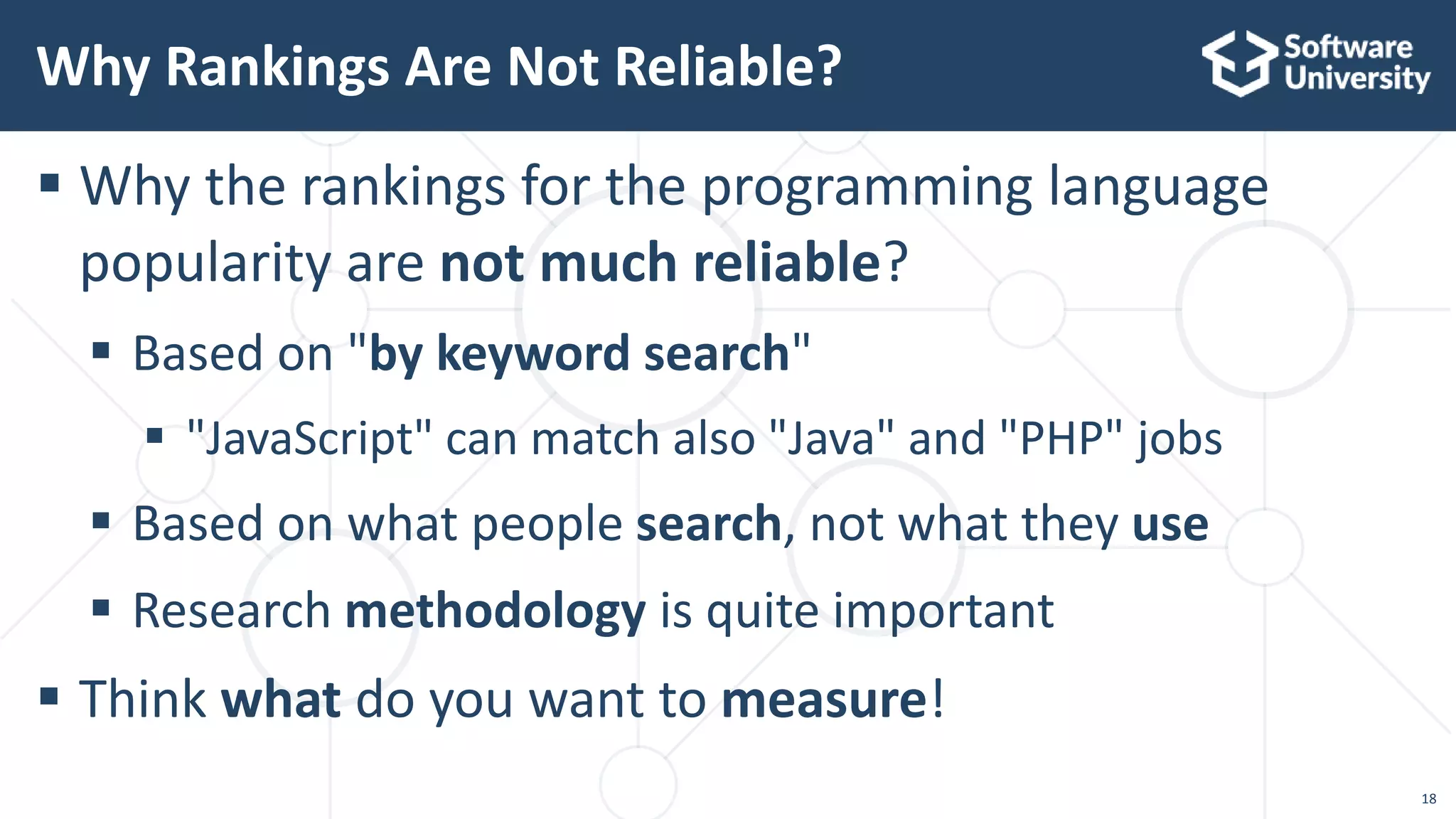 18
 Why the rankings for the programming language
popularity are not much reliable?
 Based on "by keyword search"
 "JavaScript" can match also "Java" and "PHP" jobs
 Based on what people search, not what they use
 Research methodology is quite important
 Think what do you want to measure!
Why Rankings Are Not Reliable?
 