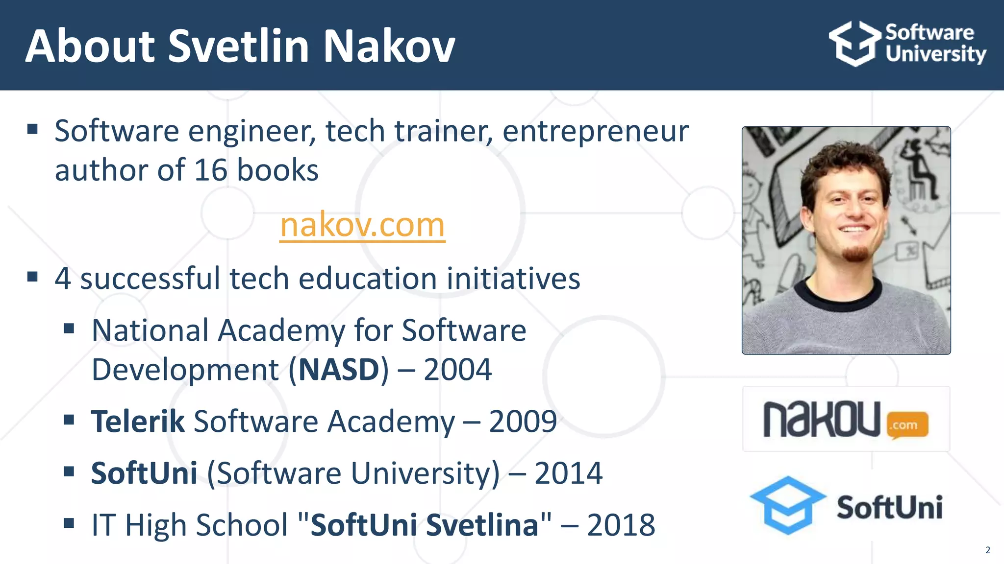 2
 Software engineer, tech trainer, entrepreneur
author of 16 books
nakov.com
 4 successful tech education initiatives
 National Academy for Software
Development (NASD) – 2004
 Telerik Software Academy – 2009
 SoftUni (Software University) – 2014
 IT High School "SoftUni Svetlina" – 2018
About Svetlin Nakov
 