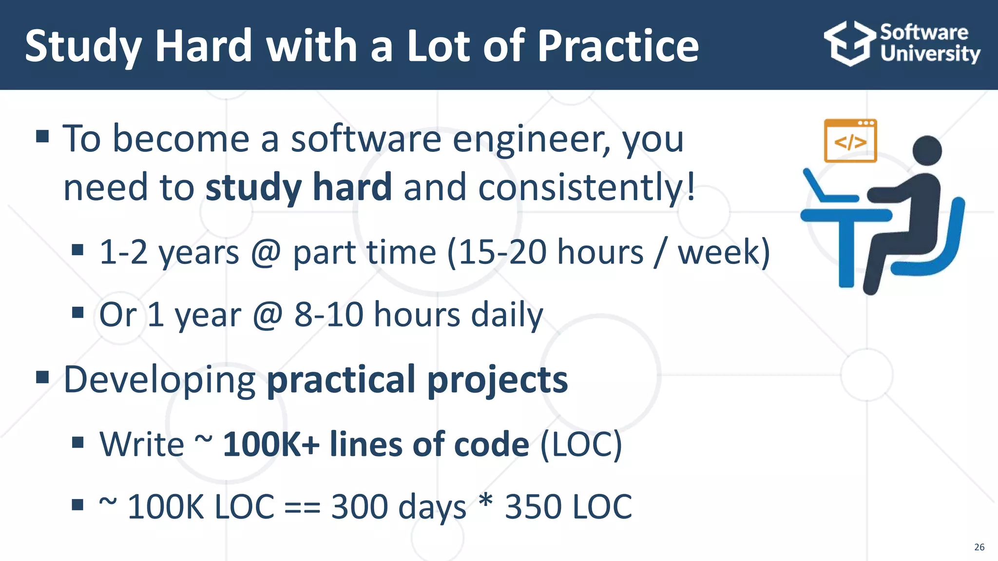  To become a software engineer, you
need to study hard and consistently!
 1-2 years @ part time (15-20 hours / week)
 Or 1 year @ 8-10 hours daily
 Developing practical projects
 Write ~ 100K+ lines of code (LOC)
 ~ 100K LOC == 300 days * 350 LOC
Study Hard with a Lot of Practice
26
 
