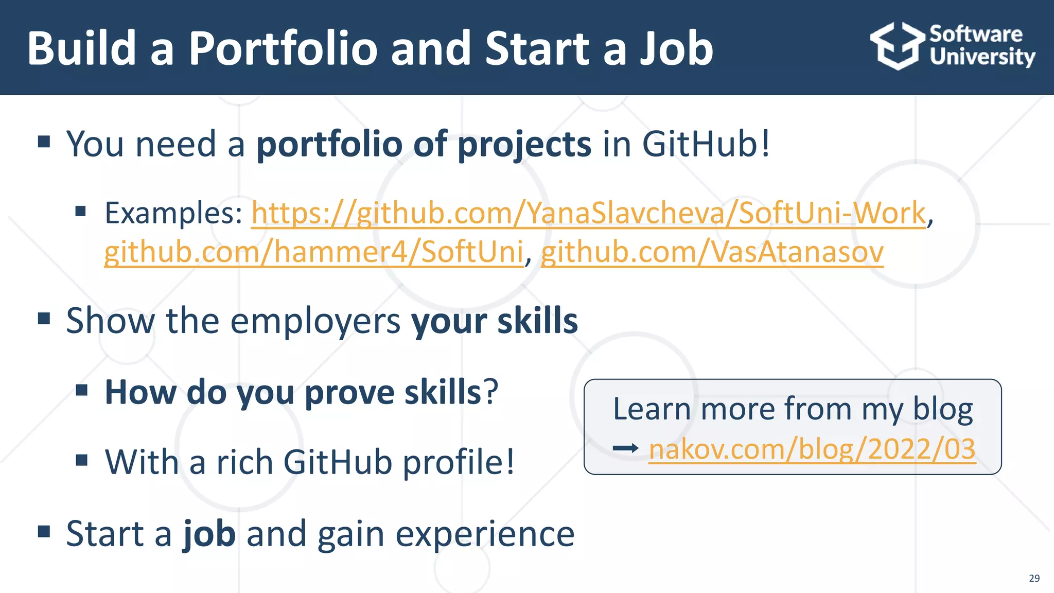  You need a portfolio of projects in GitHub!
 Examples: https://github.com/YanaSlavcheva/SoftUni-Work,
github.com/hammer4/SoftUni, github.com/VasAtanasov
 Show the employers your skills
 How do you prove skills?
 With a rich GitHub profile!
 Start a job and gain experience
Build a Portfolio and Start a Job
29
Learn more from my blog
➡ nakov.com/blog/2022/03
 