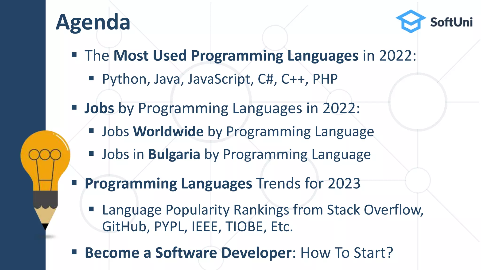  The Most Used Programming Languages in 2022:
 Python, Java, JavaScript, C#, C++, PHP
 Jobs by Programming Languages in 2022:
 Jobs Worldwide by Programming Language
 Jobs in Bulgaria by Programming Language
 Programming Languages Trends for 2023
 Language Popularity Rankings from Stack Overflow,
GitHub, PYPL, IEEE, TIOBE, Etc.
 Become a Software Developer: How To Start?
Agenda
 