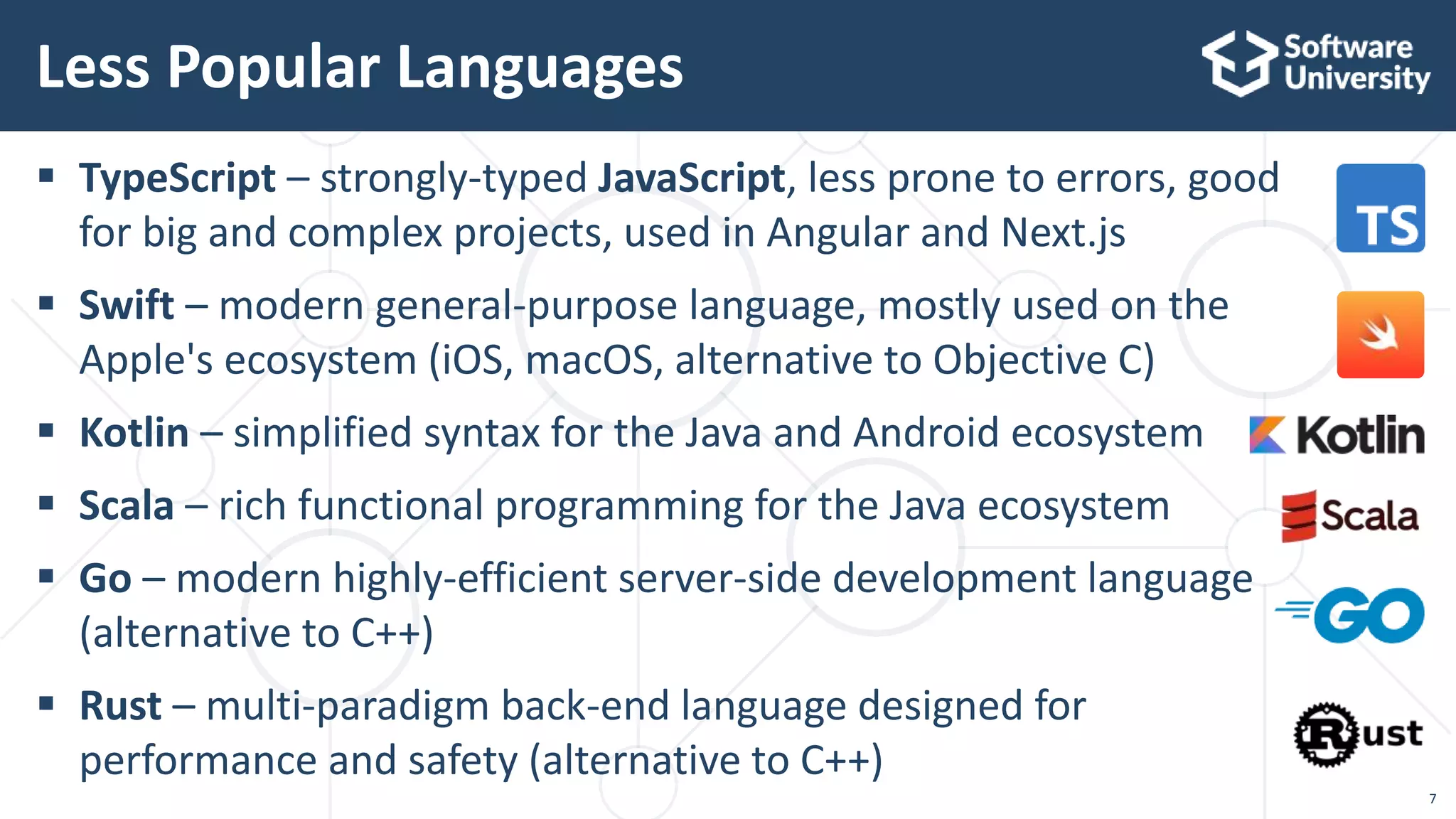  TypeScript – strongly-typed JavaScript, less prone to errors, good
for big and complex projects, used in Angular and Next.js
 Swift – modern general-purpose language, mostly used on the
Apple's ecosystem (iOS, macOS, alternative to Objective C)
 Kotlin – simplified syntax for the Java and Android ecosystem
 Scala – rich functional programming for the Java ecosystem
 Go – modern highly-efficient server-side development language
(alternative to C++)
 Rust – multi-paradigm back-end language designed for
performance and safety (alternative to C++)
Less Popular Languages
7
 