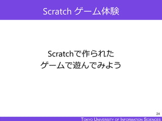 TOKYO JOHO UNIVERSITYTOKYO UNIVERSITY OF INFORMATION SCIENCESTOKYO UNIVERSITY OF INFORMATION SCIENCES
Scratch ゲーム体験
Scratchで作られた
ゲームで遊んでみよう
24
 