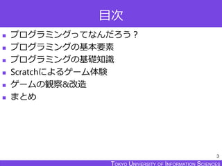 TOKYO JOHO UNIVERSITYTOKYO UNIVERSITY OF INFORMATION SCIENCESTOKYO UNIVERSITY OF INFORMATION SCIENCES
目次
 プログラミングってなんだろう？
 プログラミングの基本要素
 プログラミングの基礎知識
 Scratchによるゲーム体験
 ゲームの観察&改造
 まとめ
3
 