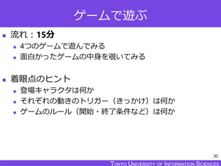 TOKYO JOHO UNIVERSITYTOKYO UNIVERSITY OF INFORMATION SCIENCESTOKYO UNIVERSITY OF INFORMATION SCIENCES
ゲームで遊ぶ
 流れ：15分
 4つのゲームで遊んでみる
 面白かったゲームの中身を覗いてみる
 着眼点のヒント
 登場キャラクタは何か
 それぞれの動きのトリガー（きっかけ）は何か
 ゲームのルール（開始・終了条件など）は何か
30
 