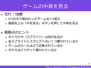 TOKYO JOHO UNIVERSITYTOKYO UNIVERSITY OF INFORMATION SCIENCESTOKYO UNIVERSITY OF INFORMATION SCIENCES
ゲームの中身を見る
 流れ：15分
 4つの中で面白かったゲームを1つ選ぶ
 画面右上の「中を見る」ボタンを押して中身を見る
 着眼点のヒント
 キャラクタ（スプライト）は何があるか
 各スプライトにスクリプトはいくつ書かれているか
 ゲームのルールはどう定義されているか
 それらはどうやって書かれているか
31
 