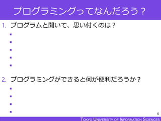 TOKYO JOHO UNIVERSITYTOKYO UNIVERSITY OF INFORMATION SCIENCESTOKYO UNIVERSITY OF INFORMATION SCIENCES
プログラミングってなんだろう？
1. プログラムと聞いて、思い付くのは？





2. プログラミングができると何が便利だろうか？




5
 