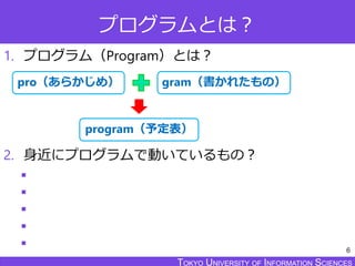 TOKYO JOHO UNIVERSITYTOKYO UNIVERSITY OF INFORMATION SCIENCESTOKYO UNIVERSITY OF INFORMATION SCIENCES
プログラムとは？
1. プログラム（Program）とは？
2. 身近にプログラムで動いているもの？





6
gram（書かれたもの）pro（あらかじめ）
program（予定表）
 