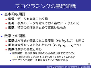 TOKYO JOHO UNIVERSITYTOKYO UNIVERSITY OF INFORMATION SCIENCES
プログラミングの基礎知識
 基本的な用語
 変数：データを覚えておく箱
 配列：複数のデータを覚えておく箱セット（リスト）
 関数：特定の処理をまとめて定義したもの
 数学との関連
 変数は方程式や関数における変量（xとかyとか）と同じ
 配列は変数をリスト化したもの（x1, x2, x3, …, xnとか）
 関数は数学の関数と同じ
 数学関数：ある変数を決めたら別の値が決まる式のこと
 x を決めたら y が決まる ※ y = 2x + 5 とか y = 3/x とか
 プログラムの関数：入力を与えたら出力が決まる
14
 