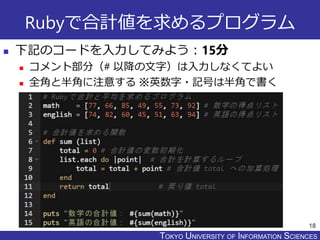 TOKYO JOHO UNIVERSITYTOKYO UNIVERSITY OF INFORMATION SCIENCES
Rubyで合計値を求めるプログラム
 下記のコードを入力してみよう：15分
 コメント部分（# 以降の文字）は入力しなくてよい
 全角と半角に注意する ※英数字・記号は半角で書く
18
 