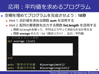 TOKYO JOHO UNIVERSITYTOKYO UNIVERSITY OF INFORMATION SCIENCES
応用：平均値を求めるプログラム
 空欄を埋めてプログラムを完成させよう：10分
 Hint 1. 合計値を求める関数 sum を活用する
 Hint 2. 配列の要素数を出力する関数 list.length を活用する
 関数 list.lengthを使って、平均はどうやって求められるか考える
 関数 average の入力：list（得点リスト）、出力：平均値
19
 