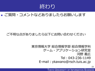 TOKYO JOHO UNIVERSITYTOKYO UNIVERSITY OF INFORMATION SCIENCES
終わり
 ご質問・コメントなどありましたらお願いします
23
東京情報大学 総合情報学部 総合情報学科
ゲーム・アプリケーション研究室
河野 義広
Tel：043-236-1149
E-mail：ykawano@rsch.tuis.ac.jp
ご不明な点がありましたら以下にお問い合わせください
 
