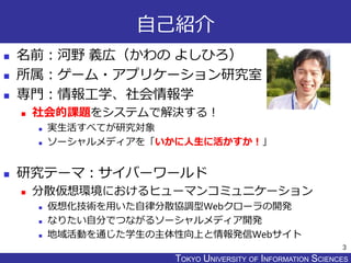 TOKYO JOHO UNIVERSITYTOKYO UNIVERSITY OF INFORMATION SCIENCES
自己紹介
 名前：河野 義広（かわの よしひろ）
 所属：ゲーム・アプリケーション研究室
 専門：情報工学、社会情報学
 社会的課題をシステムで解決する！
 実生活すべてが研究対象
 ソーシャルメディアを「いかに人生に活かすか！」
 研究テーマ：サイバーワールド
 分散仮想環境におけるヒューマンコミュニケーション
 仮想化技術を用いた自律分散協調型Webクローラの開発
 なりたい自分でつながるソーシャルメディア開発
 地域活動を通じた学生の主体性向上と情報発信Webサイト
3
 
